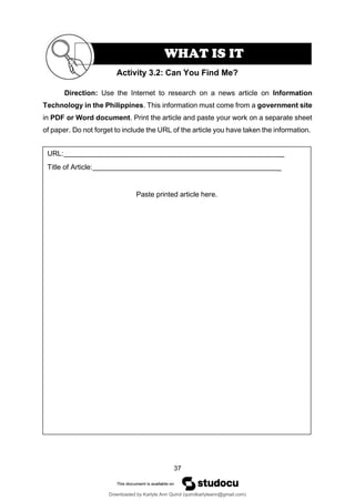 37
URL: _
Title of Article: _
Paste printed article here.
Direction: Use the Internet to research on a news article on Information
Technology in the Philippines. This information must come from a government site
in PDF or Word document. Print the article and paste your work on a separate sheet
of paper. Do not forget to include the URL of the article you have taken the information.
Activity 3.2: Can You Find Me?
WHAT IS IT
Downloaded by Karlyle Ann Quirol (quirolkarlyleann@gmail.com)
lOMoARcPSD|38968612
 