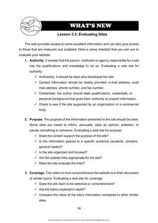 38
The web provides access to some excellent information and can also give access
to those that are irrelevant and outdated. Here is some checklist that you can use to
evaluate your website:
1. Authority. It reveals that the person, institution or agency responsible for a site
has the qualifications and knowledge to do so. Evaluating a web site for
authority:
✓ Authorship: It should be clear who developed the site.
✓ Contact information should be clearly provided: e-mail address, snail
mail address, phone number, and fax number.
✓ Credentials: the author should state qualifications, credentials, or
personal background that gives them authority to present information.
✓ Check to see if the site supported by an organization or a commercial
body
2. Purpose. The purpose of the information presented in the site should be clear.
Some sites are meant to inform, persuade, state an opinion, entertain, or
parody something or someone. Evaluating a web site for purpose:
✓ Does the content support the purpose of the site?
✓ Is the information geared to a specific audience (students, scholars,
general reader)?
✓ Is the site organized and focused?
✓ Are the outside links appropriate for the site?
✓ Does the site evaluate the links?
3. Coverage. This refers to how comprehensive the website is in their discussion
of certain topics. Evaluating a web site for coverage:
✓ Does the site claim to be selective or comprehensive?
✓ Are the topics explored in depth?
✓ Compare the value of the site’s information compared to other similar
sites.
Lesson 3.3: Evaluating Sites
WHAT’S NEW
Downloaded by Karlyle Ann Quirol (quirolkarlyleann@gmail.com)
lOMoARcPSD|38968612
 