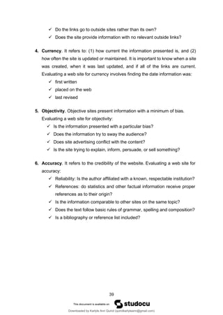 39
✓ Do the links go to outside sites rather than its own?
✓ Does the site provide information with no relevant outside links?
4. Currency. It refers to: (1) how current the information presented is, and (2)
how often the site is updated or maintained. It is important to know when a site
was created, when it was last updated, and if all of the links are current.
Evaluating a web site for currency involves finding the date information was:
✓ first written
✓ placed on the web
✓ last revised
5. Objectivity. Objective sites present information with a minimum of bias.
Evaluating a web site for objectivity:
✓ Is the information presented with a particular bias?
✓ Does the information try to sway the audience?
✓ Does site advertising conflict with the content?
✓ Is the site trying to explain, inform, persuade, or sell something?
6. Accuracy. It refers to the credibility of the website. Evaluating a web site for
accuracy:
✓ Reliability: Is the author affiliated with a known, respectable institution?
✓ References: do statistics and other factual information receive proper
references as to their origin?
✓ Is the information comparable to other sites on the same topic?
✓ Does the text follow basic rules of grammar, spelling and composition?
✓ Is a bibliography or reference list included?
Downloaded by Karlyle Ann Quirol (quirolkarlyleann@gmail.com)
lOMoARcPSD|38968612
 