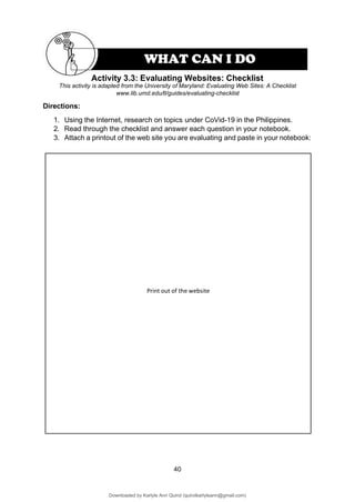 40
This activity is adapted from the University of Maryland: Evaluating Web Sites: A Checklist
www.lib.umd.edu/tl/guides/evaluating-checklist
Directions:
1. Using the Internet, research on topics under CoVid-19 in the Philippines.
2. Read through the checklist and answer each question in your notebook.
3. Attach a printout of the web site you are evaluating and paste in your notebook:
Print out of the website
Activity 3.3: Evaluating Websites: Checklist
WHAT CAN I DO
Downloaded by Karlyle Ann Quirol (quirolkarlyleann@gmail.com)
lOMoARcPSD|38968612
 