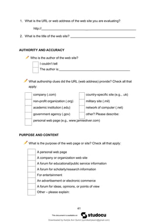 41
company (.com) country-specific site (e.g., .uk)
non-profit organization (.org) military site (.mil)
academic institution (.edu) network of computer (.net)
government agency (.gov) other? Please describe:
personal web page (e.g., www.jamieoliver.com)
A personal web page
A company or organization web site
A forum for educational/public service information
A forum for scholarly/research information
For entertainment
An advertisement or electronic commerce
A forum for ideas, opinions, or points of view
Other – please explain:
1. What is the URL or web address of the web site you are evaluating?
http:// _
2. What is the title of the web site?
AUTHORITY AND ACCURACY
Who is the author of the web site?
I couldn’t tell
The author is: _
What authorship clues did the URL (web address) provide? Check all that
apply:
PURPOSE AND CONTENT
What is the purpose of the web page or site? Check all that apply:
Downloaded by Karlyle Ann Quirol (quirolkarlyleann@gmail.com)
lOMoARcPSD|38968612
 