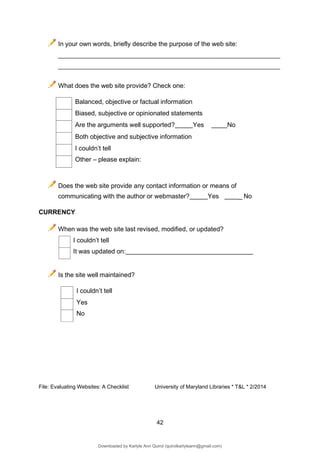42
Balanced, objective or factual information
Biased, subjective or opinionated statements
Are the arguments well supported? Yes No
Both objective and subjective information
I couldn’t tell
Other – please explain:
I couldn’t tell
Yes
No
In your own words, briefly describe the purpose of the web site:
What does the web site provide? Check one:
Does the web site provide any contact information or means of
communicating with the author or webmaster? Yes _ No
CURRENCY
When was the web site last revised, modified, or updated?
I couldn’t tell
It was updated on:
Is the site well maintained?
File: Evaluating Websites: A Checklist University of Maryland Libraries * T&L * 2/2014
Downloaded by Karlyle Ann Quirol (quirolkarlyleann@gmail.com)
lOMoARcPSD|38968612
 