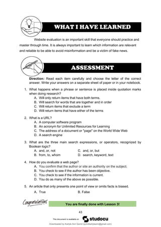 43
You are finally done with Lesson 3!
Website evaluation is an important skill that everyone should practice and
master through time. It is always important to learn which information are relevant
and reliable to be able to avoid misinformation and be a victim of fake news.
Direction: Read each item carefully and choose the letter of the correct
answer. Write your answers on a separate sheet of paper or in your notebook.
1. What happens when a phrase or sentence is placed inside quotation marks
when doing research?
A. Will only return items that have both terms.
B. Will search for words that are together and in order
C. Will return items that exclude a term
D. Will return items that have either of the terms
2. What is a URL?
A. A computer software program
B. An acronym for Unlimited Resources for Learning
C. The address of a document or "page" on the World Wide Web
D. A search engine
3. What are the three main search expressions, or operators, recognized by
Boolean logic?
A. and, or, not C. and, or, but
B. from, to, whom D. search, keyword, text
4. How do you evaluate a web page?
A. You confirm that the author or site an authority on the subject.
B. You check to see if the author has been objective.
C. You check to see if the information is current.
D. You do as many of the above as possible.
5. An article that only presents one point of view or omits facts is biased.
A. True B. False
WHAT I HAVE LEARNED
ASSESSMENT
Downloaded by Karlyle Ann Quirol (quirolkarlyleann@gmail.com)
lOMoARcPSD|38968612
 
