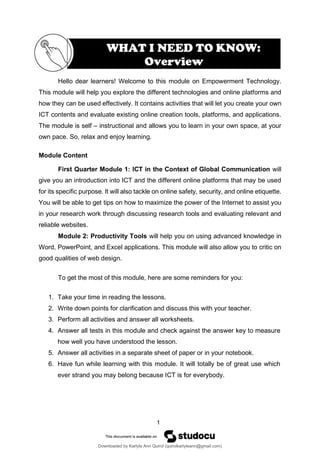 1
Hello dear learners! Welcome to this module on Empowerment Technology.
This module will help you explore the different technologies and online platforms and
how they can be used effectively. It contains activities that will let you create your own
ICT contents and evaluate existing online creation tools, platforms, and applications.
The module is self – instructional and allows you to learn in your own space, at your
own pace. So, relax and enjoy learning.
Module Content
First Quarter Module 1: ICT in the Context of Global Communication will
give you an introduction into ICT and the different online platforms that may be used
for its specific purpose. It will also tackle on online safety, security, and online etiquette.
You will be able to get tips on how to maximize the power of the Internet to assist you
in your research work through discussing research tools and evaluating relevant and
reliable websites.
Module 2: Productivity Tools will help you on using advanced knowledge in
Word, PowerPoint, and Excel applications. This module will also allow you to critic on
good qualities of web design.
To get the most of this module, here are some reminders for you:
1. Take your time in reading the lessons.
2. Write down points for clarification and discuss this with your teacher.
3. Perform all activities and answer all worksheets.
4. Answer all tests in this module and check against the answer key to measure
how well you have understood the lesson.
5. Answer all activities in a separate sheet of paper or in your notebook.
6. Have fun while learning with this module. It will totally be of great use which
ever strand you may belong because ICT is for everybody.
WHAT I NEED TO KNOW:
Overview
Downloaded by Karlyle Ann Quirol (quirolkarlyleann@gmail.com)
lOMoARcPSD|38968612
 