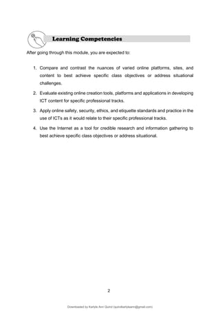 2
Learning Competencies
After going through this module, you are expected to:
1. Compare and contrast the nuances of varied online platforms, sites, and
content to best achieve specific class objectives or address situational
challenges.
2. Evaluate existing online creation tools, platforms and applications in developing
ICT content for specific professional tracks.
3. Apply online safety, security, ethics, and etiquette standards and practice in the
use of ICTs as it would relate to their specific professional tracks.
4. Use the Internet as a tool for credible research and information gathering to
best achieve specific class objectives or address situational.
Downloaded by Karlyle Ann Quirol (quirolkarlyleann@gmail.com)
lOMoARcPSD|38968612
 