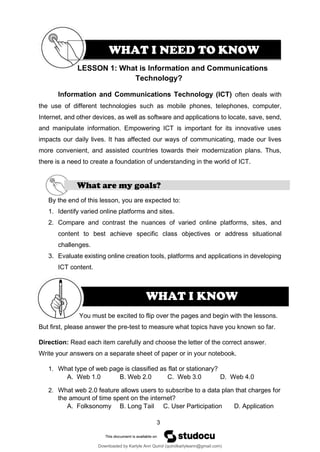 3
LE
WHAT I KNOW
SSON 1: What is Information and Communications
Technology?
Information and Communications Technology (ICT) often deals with
the use of different technologies such as mobile phones, telephones, computer,
Internet, and other devices, as well as software and applications to locate, save, send,
and manipulate information. Empowering ICT is important for its innovative uses
impacts our daily lives. It has affected our ways of communicating, made our lives
more convenient, and assisted countries towards their modernization plans. Thus,
there is a need to create a foundation of understanding in the world of ICT.
What are my goals?
By the end of this lesson, you are expected to:
1. Identify varied online platforms and sites.
2. Compare and contrast the nuances of varied online platforms, sites, and
content to best achieve specific class objectives or address situational
challenges.
3. Evaluate existing online creation tools, platforms and applications in developing
ICT content.
You must be excited to flip over the pages and begin with the lessons.
But first, please answer the pre-test to measure what topics have you known so far.
Direction: Read each item carefully and choose the letter of the correct answer.
Write your answers on a separate sheet of paper or in your notebook.
1. What type of web page is classified as flat or stationary?
A. Web 1.0 B. Web 2.0 C. Web 3.0 D. Web 4.0
2. What web 2.0 feature allows users to subscribe to a data plan that charges for
the amount of time spent on the internet?
A. Folksonomy B. Long Tail C. User Participation D. Application
WHAT I NEED TO KNOW
Downloaded by Karlyle Ann Quirol (quirolkarlyleann@gmail.com)
lOMoARcPSD|38968612
 