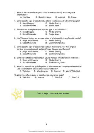 4
Turn to page 13 to check your answer.
3. What is the name of the symbol that is used to classify and categorize
information?
A. Hashtag B. Question Mark C. Asterisk D. At sign
4. What specific type of social media allows you to connect with other people?
A. Microblogging C. Media Sharing
B. Social Networks D. Social News
5. Twitter is an example of what specific type of social media?
A. Microblogging C. Media Sharing
B. Social Networks D. Social News
6. YouTube and Instagram are examples of what specific type of social media?
A. Blogs and Forums C. Media Sharing
B. Social Networks D. Bookmarking Sites
7. What specific type of social media allows its users to post their original
content on websites such as WordPress, Blogger, and Tumblr?
A. Blogs and Forums C. Media Sharing
B. Social Networks D. Bookmarking Sites
8. What type of social media allows you to manage links to various websites?
A. Blogs and Forums C. Media Sharing
B. Social Networks D. Bookmarking Sites
9. What do you call the global system of interconnected computer networks that
use servers to link billions of devices worldwide?
A. Websites B. Web browser C. Internet D. World Wide Web
10. What type of web page is classified as a dynamic page?
A. Web 1.0 B. Internet C. Web 2.0 D. Web 3.0
Downloaded by Karlyle Ann Quirol (quirolkarlyleann@gmail.com)
lOMoARcPSD|38968612
 