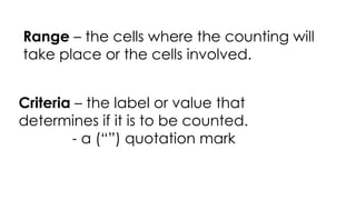 Range – the cells where the counting will
take place or the cells involved.
Criteria – the label or value that
determines if it is to be counted.
- a (“”) quotation mark
 