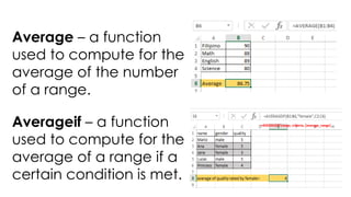 Average – a function
used to compute for the
average of the number
of a range.
Averageif – a function
used to compute for the
average of a range if a
certain condition is met.
=AVERAGEIF(range, criteria, [average_range]
 