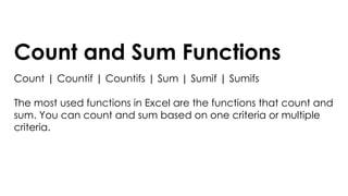 Count and Sum Functions
Count | Countif | Countifs | Sum | Sumif | Sumifs
The most used functions in Excel are the functions that count and
sum. You can count and sum based on one criteria or multiple
criteria.
 