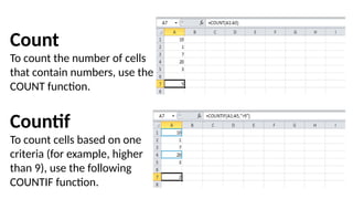 Count
To count the number of cells
that contain numbers, use the
COUNT function.
Countif
To count cells based on one
criteria (for example, higher
than 9), use the following
COUNTIF function.
 