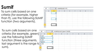 Sumif
To sum cells based on one
criteria (for example, higher
than 9), use the following SUMIF
function (two arguments).
To sum cells based on one
criteria (for example, green),
use the following SUMIF
function (three arguments,
last argument is the range to
sum).
 
