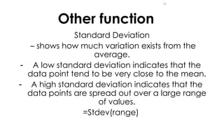 24
Other function
Standard Deviation
– shows how much variation exists from the
average.
- A low standard deviation indicates that the
data point tend to be very close to the mean.
- A high standard deviation indicates that the
data points are spread out over a large range
of values.
=Stdev(range)
 