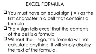 You must have an equal sign ( = ) as the
first character in a cell that contains a
formula.
The = sign tells excel that the contents
of the cell is a formula
Without the = sign, the formula will not
calculate anything. It will simply display
the text of the formula.
EXCEL FORMULA
 