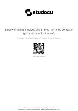 Empowerment technology shs q1 mod1 ict in the context of
global communication ver3
Empowerment Technology (Cotabato State University)
Scan to open on Studocu
Studocu is not sponsored or endorsed by any college or university
Empowerment technology shs q1 mod1 ict in the context of
global communication ver3
Empowerment Technology (Cotabato State University)
Scan to open on Studocu
Studocu is not sponsored or endorsed by any college or university
Downloaded by SHANE MAUREEN ATENDIDO (shanemaureen.atendido@deped.gov.ph)
lOMoARcPSD|32430005
 