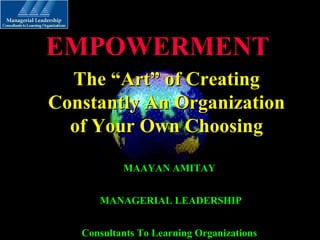 The “Art” of CreatingThe “Art” of Creating
Constantly An OrganizationConstantly An Organization
of Your Own Choosingof Your Own Choosing
EMPOWERMENTEMPOWERMENT
MAAYAN AMITAYMAAYAN AMITAY
MANAGERIAL LEADERSHIPMANAGERIAL LEADERSHIP
Consultants To Learning OrganizationsConsultants To Learning Organizations
 