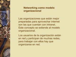 Las organizaciones que están mejor preparadas para aprovechar internet son las que cuentan con intranet. Este concepto se extiende al modelo organizacional. Los usuarios de la organización están en red y participan de muchas redes, para trabajar con ellos hay que organizarse en red. Networking como modelo organizacional 