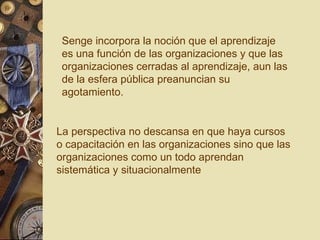 Senge incorpora la noción que el aprendizaje es una función de las organizaciones y que las organizaciones cerradas al aprendizaje, aun las de la esfera pública preanuncian su agotamiento. La perspectiva no descansa en que haya cursos o capacitación en las organizaciones sino que las organizaciones como un todo aprendan sistemática y situacionalmente  