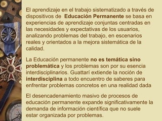 El aprendizaje en el trabajo sistematizado a través de dispositivos de  Educación Permanente  se basa en experiencias de aprendizaje conjuntas centradas en las necesidades y expectativas de los usuarios, analizando problemas del trabajo, en escenarios reales y orientados a la mejora sistemática de la calidad. El desencadenamiento masivo de procesos de educación permanente expande significativamente la demanda de información científica que no suele estar organizada por problemas.  La Educación permanente  no es temática sino problemática  y los problemas son por su esencia interdisciplinarios. Guattarí extiende la noción de  interdisciplina  a todo encuentro de saberes para enfrentar problemas concretos en una realidad dada 