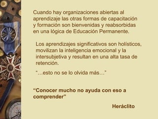 Cuando hay organizaciones abiertas al aprendizaje las otras formas de capacitación y formación son bienvenidas y reabsorbidas en una lógica de Educación Permanente . “ Conocer mucho no ayuda con eso a comprender” Heráclito Los aprendizajes significativos son holísticos, movilizan la inteligencia emocional y la intersubjetiva y resultan en una alta tasa de retención. “… esto no se lo olvida más…” 
