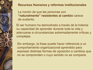 La noción de que las personas son  “naturalmente” resistentes al cambio  carece de sustento.  Sin embargo, la frase puede hacer referencia a un comportamiento organizacional aprendido para expresar distintas formas de oposición a cambios que no se comprenden o cuyo sentido no se comparte. El ser humano ha demostrado a través de la historia su capacidad de aprender durante toda la vida y adecuarse a circunstancias extremadamente críticas y complejas. Recursos Humanos y reformas institucionales 