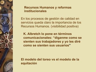 Recursos Humanos y reformas institucionales K. Albretch lo pone en términos comunicacionales: “diganme como se sienten sus trabajadores y yo les diré como se sienten sus usuarios ” En los procesos de gestión de calidad en servicios queda claro la importancia de los Recursos Humanos. (visibilidad positiva) El modelo del toreo vs el modelo de la equitación 
