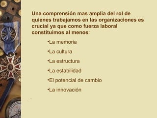 Una comprensión mas amplia del rol de quienes trabajamos en las organizaciones es crucial ya que como fuerza laboral constituimos al menos : La memoria La cultura  La estructura La estabilidad El potencial de cambio La innovación . 
