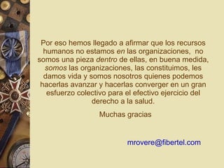 Por eso hemos llegado a afirmar que los recursos humanos no estamos  en  las organizaciones,  no somos una pieza  dentro  de ellas, en buena medida,  somos  las organizaciones, las constituimos, les damos vida y somos nosotros quienes podemos hacerlas avanzar y hacerlas converger en un gran esfuerzo colectivo para el efectivo ejercicio del derecho a la salud. Muchas gracias [email_address] 
