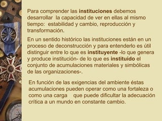 Para comprender las  instituciones  debemos desarrollar  la capacidad de ver en ellas al mismo tiempo:  estabilidad y cambio, reproducción y transformación .  En un sentido histórico las instituciones están en un proceso de deconstrucción y para entenderlo es útil distinguir entre lo que es  instituyente  -lo que genera y produce institución- de lo que es  instituído  el conjunto de acumulaciones materiales y simbólicas de las organizaciones-.  En función de las exigencias del ambiente éstas acumulaciones pueden operar como una fortaleza o como una carga  que puede dificultar la adecuación crítica a un mundo en constante cambio.  