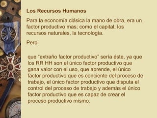 Los Recursos Humanos Para la economía clásica la mano de obra, era un factor productivo mas; como el capital, los recursos naturales, la tecnología. Pero que “extraño factor productivo” sería éste, ya que  los RR HH son el único factor productivo que gana valor con el uso, que aprende, el único factor productivo que es conciente del proceso de trabajo, el único factor productivo que disputa el control del proceso de trabajo y además el único factor productivo que es capaz de crear el proceso productivo mismo.   