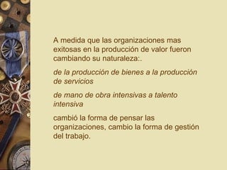A medida que las organizaciones mas exitosas en la producción de valor fueron cambiando su naturaleza:. de la producción de bienes a la producción de servicios  de mano de obra intensivas a talento intensiva cambió la forma de pensar las organizaciones, cambio la forma de gestión del trabajo. 
