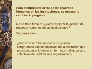 Para comprender el rol de los recursos humanos en las instituciones, es necesario cambiar la pregunta: No se trata tanto de ¿Cómo mejorar la gestión de recursos humanos en las instituciones? Sino mas bien: ¿Cómo desarrollar modelos de gestión congruentes con los objetivos de la institución que permitan sacar lo mejor en términos individuales y colectivos del staff de una organización?. 