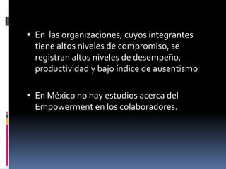  En las organizaciones, cuyos integrantes
tiene altos niveles de compromiso, se
registran altos niveles de desempeño,
productividad y bajo índice de ausentismo
 En México no hay estudios acerca del
Empowerment en los colaboradores.
 