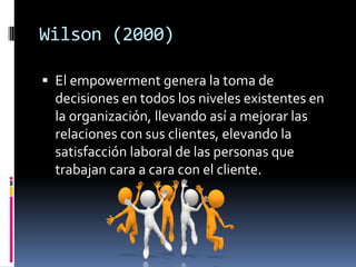 Wilson (2000)
 El empowerment genera la toma de
decisiones en todos los niveles existentes en
la organización, llevando así a mejorar las
relaciones con sus clientes, elevando la
satisfacción laboral de las personas que
trabajan cara a cara con el cliente.
 