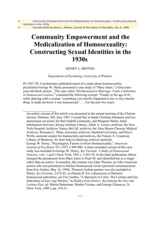 •            Community Empowerment and the Medicalization of Homosexuality: Constructing Sexual
    Identities in the 1930s
•            Journal article by Henry L. Minton; Journal of the History of Sexuality, Vol. 6, 1996



         Community Empowerment and the
          Medicalization of Homosexuality:
         Constructing Sexual Identities in the
                       1930s
                                       HENRY L. MINTON

                        Department of Psychology University of Windsor

    IN 1937, IN A preliminary published report of a study about homosexuality,
    psychiatrist George W. Henry presented a case study of "Mary Jones," a forty-nine-
    year-old black actress. 1 The case, titled "Disillusioned in Marriage: Finds a Substitute
    in Homosexual Liaison," contained the following excerpt: "Finally at the age of 41,
    while dancing with a woman, 'something very terrific happened to me--a very electric
    thing. It made me know I was homosexual.' . . . For the past five years

    ____________________
       An earlier version of this article was presented at the annual meeting of the Cheiron
       Society, Durham, NH, June 1993. I would like to thank Christina Simmons and two
       anonymous reviewers for their helpful comments, and Margaret Harter, head,
       Information Services, Kinsey Institute Library; Adele A. Lerner, archivist, the New
       York Hospital Archives; Nancy McCall, archivist, the Alan Mason Chesney Medical
       Archives; Roxanne L. Nilan, university archivist, Stanford University; and Elin L.
       Wolfe, assistant curator for manuscripts and archives, the Francis A. Countway
       Library of Medicine, for their help in obtaining archival materials.
     1
       George W. Henry, "Psychogenic Factors in Overt Homosexuality," American
       Journal of Psychiatry 93 ( 1937 ): 889-908. A more extended version of this case
       study was included in George W. Henry, Sex Variants. A Study of Homosexual
       Patterns, vols. 1 and 2 (New York, 1941 ), 2:563-70. In the latter publication, Henry
       changed the pseudonym from Mary Jones to Pearl M. and identified her as a singer
       rather than an actress. In actuality, this woman was Edna Thomas, an Afro-American
       actress who was prominent in Harlem homosexual circles (personal communication
       from Eric Garber, May 16, 1994). Thomas's lesbian partner was also included in
       Henry, Sex Variants, 2:672-81, as Pamela D. For a discussion of Harlem's
       homosexual subculture, see Eric Garber, "A Spectacle in Color: The Lesbian and Gay
       Subculture of Jazz Age Harlem," in Hidden from History. Reclaiming the Gay and
       Lesbian Past, ed. Martin Duberman, Martha Vicinus, and George Chauncey, Jr.
       (New York, 1989 ), pp. 318-31.

                                                -435-
 