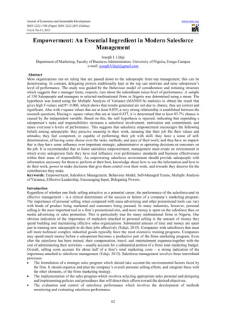 Journal of Economics and Sustainable Development www.iiste.org
ISSN 2222-1700 (Paper) ISSN 2222-2855 (Online)
Vol.4, No.13, 2013
62
Empowerment: An Essential Ingredient in Modern Salesforce
Management
Joseph I. Uduji
Department of Marketing, Faculty of Business Administration, University of Nigeria, Enugu Campus
e-mail: joseph.Uduji@gmail.com
Abstract
Most organizations run on ruling that are passed down to the salespeople from top management; this can be
demotivating. In contrast, delegating powers traditionally kept at the top can motivate and raise salesperson’s
level of performance. The study was guided by the Behaviour model of consideration and initiating structure
which suggests that a manager trusts, respects, care about the subordinate raises level of performance. A sample
of 350 Salespeople and managers in selected multinational firms in Nigeria was determined using a mean. The
hypothesis was tested using the Multiple Analysis of Variance (MANOVA) statistics to obtain the result that
gives high F-values and P< 0.000, which shows that results generated are not due to chance, thus are correct and
significant. Also with r-square values that are at least 0.839, a very strong relationship is established between the
research questions. Having r- square values that are at least 0.837, it is determined that at least 83.7% chance is
caused by the independent variable. Based on this, the null hypothesis is rejected, indicating that expanding a
salesperson’s tasks and responsibilities increases a salesforce involvement, motivation and commitment, and
raises everyone’s levels of performance. This suggests that salesforce empowerment encourages the following
beliefs among salespeople: they perceive meaning in their work, meaning that their job fits their values and
attitudes; they feel competent, or capable of performing their job with skill; they have a sense of self-
determination, of having some choice over the tasks, methods, and pace of their work; and they have an impact-
that is they have some influence over important strategic, administrative or operating decisions or outcomes on
the job. It is recommended that to foster salesforce empowerment, management must create an environment in
which every salesperson feels they have real influence over performance standards and business effectiveness
within their areas of responsibility. An empowering salesforce environment should provide salespeople with
information necessary for them to perform at their best, knowledge about how to use the information and how to
do their work, power to make decisions that give them control over their work, and rewards they deserve for the
contributions they make.
Keywords: Empowerment, Salesforce Management, Behaviour Model, Self-Managed Teams, Multiple Analysis
of Variance, Effective Leadership, Encouraging Input, Delegating Powers.
Introduction
Regardless of whether one finds selling attractive as a potential career, the performance of the salesforce-and its
effective management – is a critical determinant of the success or failure of a company’s marketing program.
The importance of personal selling when compared with mass advertising and other promotional tools can vary
with kinds of product being marketed and customers being pursued. In many industries, however, personal
selling is the most important tool in a firm’s promotional mix, and more money is spent on the salesforce than on
media advertising or sales promotion. This is particularly true for many multinational firms in Nigeria. One
obvious indication of the importance of marketers attached to personal selling is the amount of money they
spend building and maintaining effective sales organizations. Substantial amount of time and money are spent
just in training new salespeople to do their jobs effectively (Uduji, 2013). Companies with salesforces that must
sell more technical complex industrial goods typically have the most extensive training programs. Companies
may spend much money before a salesperson becomes a productive part of the firms marketing program. Even
after the salesforce has been trained, their compensation, travel, and entertainment expenses-together with the
cost of administering their activities – usually account for a substantial portion of a firms total marketing budget.
Overall, selling costs account for about half of a firm’s total marketing costs – a strong indication of the
importance attached to salesforce management (Uduji, 2013). Salesforce management involves three interrelated
processes:
• The formulation of a strategic sales program which should take account the environmental factors faced by
the firm. It should organize and plan the company’s overall personal selling efforts, and integrate these with
the other elements, of the firms marketing strategy.
• The implementation of the sales program which involves selecting appropriate sales personal and designing
and implementing policies and procedures that will direct their efforts toward the desired objectives.
• The evaluation and control of salesforce performance which involves the development of methods
monitoring and evaluating salesforce performance.
 