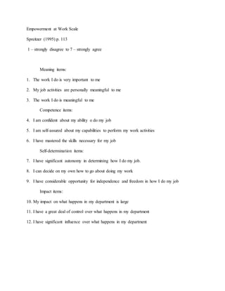 Empowerment at Work Scale 
Spreitzer (1995) p. 113 
1 – strongly disagree to 7 – strongly agree 
Meaning items: 
1. The work I do is very important to me 
2. My job activities are personally meaningful to me 
3. The work I do is meaningful to me 
Competence items: 
4. I am confident about my ability o do my job 
5. I am self-assured about my capabilities to perform my work activities 
6. I have mastered the skills necessary for my job 
Self-determination items: 
7. I have significant autonomy in determining how I do my job. 
8. I can decide on my own how to go about doing my work 
9. I have considerable opportunity for independence and freedom in how I do my job 
Impact items: 
10. My impact on what happens in my department is large 
11. I have a great deal of control over what happens in my department 
12. I have significant influence over what happens in my department 
