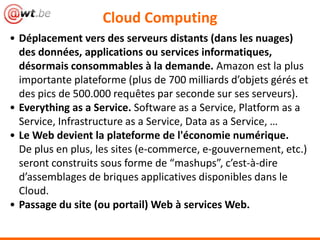 Cloud Computing
• Déplacement vers des serveurs distants (dans les nuages)
  des données, applications ou services informatiques,
  désormais consommables à la demande. Amazon est la plus
  importante plateforme (plus de 700 milliards d’objets gérés et
  des pics de 500.000 requêtes par seconde sur ses serveurs).
• Everything as a Service. Software as a Service, Platform as a
  Service, Infrastructure as a Service, Data as a Service, …
• Le Web devient la plateforme de l'économie numérique.
  De plus en plus, les sites (e-commerce, e-gouvernement, etc.)
  seront construits sous forme de “mashups”, c’est-à-dire
  d’assemblages de briques applicatives disponibles dans le
  Cloud.
• Passage du site (ou portail) Web à des services Web.
 