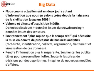 Big Data
• Nous créons actuellement en deux jours autant
  d’information que nous en avions créée depuis la naissance
  de la civilisation jusqu’en 2003 !
• Volume et vitesse d’acquisition inédits.
  Données classiques + données issues du crowdsourcing +
  données issues des senseurs.
• Environnement “plus rapide que le temps réel” qui nécessite
  la mise en oeuvre de processus de business
  analytics(recherche, identification, collecte, organisation,
  traitement et visualisation de ces données).
• Rendre l'information plus transparente. Segmenter les publics
  cibles pour personnaliser l’offre. Soutenir les prises de
  décisions par des algorithmes. Imaginer de nouveaux modèles
  d’affaires.
 