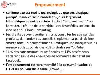 Empowerment
• Ce 4ème axe est moins technologique que sociologique
  puisqu'il bouleverse le modèle toujours largement
  hiérarchique de notre société. Baptisé "empowerment" par
  Forrester, il résulte de la combinaison des médias sociaux, du
  mobile et du Cloud Computing.
• Les clients peuvent vérifier un prix, consulter les avis sur des
  produits, demander des conseils simplement à partir de leur
  smartphone. Ils peuvent louer ou critiquer une marque sur les
  réseaux sociaux ou via des vidéos virales sur YouTube.
• 34 % des consommateurs américains et 14% des français
  déclarent suivre des enseignes de commerce de détail sur
  Facebook.
• L’empowerment est fortement lié à la consumérisation de
  l’IT et au pouvoir de la foule (Crowd …).
 