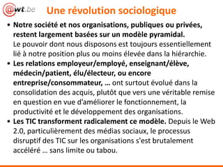 Une révolution sociologique
• Notre société et nos organisations, publiques ou privées,
  restent largement basées sur un modèle pyramidal.
  Le pouvoir dont nous disposons est toujours essentiellement
  lié à notre position plus ou moins élevée dans la hiérarchie.
• Les relations employeur/employé, enseignant/élève,
  médecin/patient, élu/électeur, ou encore
  entreprise/consommateur, … ont surtout évolué dans la
  consolidation des acquis, plutôt que vers une véritable remise
  en question en vue d’améliorer le fonctionnement, la
  productivité et le développement des organisations.
• Les TIC transforment radicalement ce modèle. Depuis le Web
  2.0, particulièrement des médias sociaux, le processus
  disruptif des TIC sur les organisations s'est brutalement
  accéléré … sans limite ou tabou.
 