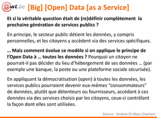 [Big] [Open] Data [as a Service]
Et si la véritable question était de (re)définir complètement la
prochaine génération de services publics ?
En principe, le secteur public détient les données, y compris
personnelles, et les citoyens y accèdent via des services spécifiques.
… Mais comment évolue ce modèle si on applique le principe de
l’Open Data à … toutes les données ? Pourquoi un citoyen ne
pourrait-il pas décider du lieu d’hébergement de ses données … (par
exemple une banque, la poste ou une plateforme sociale sécurisée).
En appliquant la démocratisation (open) à toutes les données, les
services publics pourraient devenir eux-mêmes “consommateurs”
de données, plutôt que détenteurs ou fournisseurs, accédant à ces
données via des services choisis par les citoyens, ceux-ci contrôlant
la façon dont elles sont utilisées.
                                              Source : Andrea Di Maio (Gartner)
 