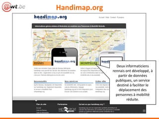 Handimap.org




                 Deux informaticiens
               rennais ont développé, à
                   partir de données
                 publiques, un service
                  destiné à faciliter le
                   déplacement des
                 personnes à mobilité
                        réduite.
 