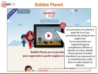 BabblePlanet



               Jeu social pour les enfants à
                     partir de 6 ans leur
               permettant de pratiquer leur
                         anglais oral.
                    En se concentrant sur
                     l’apprentissage de
                  compétences difficiles à
                     aborder en classe,
                   BabblePlanet permet à
                  l’enfant d’améliorer son
                       expression et sa
                compréhension orales dans
               un cadre ludique et détendu.
 
