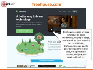 Treehouse.com




                Treehouse propose un large
                     catalogue de cours
                multimédia, étape par étape,
                avec exercices, pour acquérir
                      des compétences
                  technologiques de pointe
                 pour développer des sites
                    Web, des applications
                    mobiles, des jeux, des
                     services Cloud, etc.
 