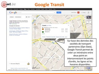 Google Transit




                 Sur base des données des
                    sociétés de transport
                  partenaires (Open Data),
                  Google Transit permet de
                  créer un intinéraire entre
                        deux point en
                 interconnectant les points
                   d’arrêts, les lignes et les
                     horaires disponibles.
 