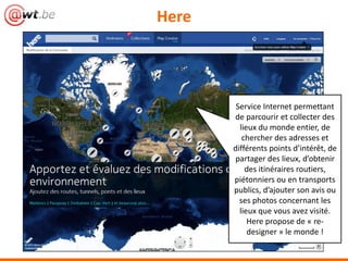Here




        Service Internet permettant
       de parcourir et collecter des
         lieux du monde entier, de
          chercher des adresses et
       différents points d’intérêt, de
       partager des lieux, d’obtenir
           des itinéraires routiers,
       piétonniers ou en transports
       publics, d’ajouter son avis ou
         ses photos concernant les
            lieux que l’on a visité.
               Here propose de
         « re-designer » le monde !
 