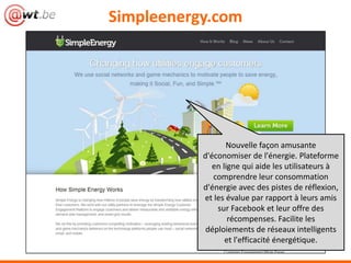 Simpleenergy.com




                  Nouvelle façon amusante
           d'économiser de l'énergie. Plateforme
              en ligne qui aide les utilisateurs à
              comprendre leur consommation
           d'énergie avec des pistes de réflexion,
           et les évalue par rapport à leurs amis
               sur Facebook et leur offre des
                   récompenses. Facilite les
            déploiements de réseaux intelligents
                  et l'efficacité énergétique.
 