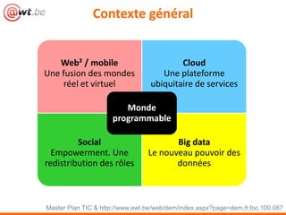 Contexte général


   Web² / mobile                          Cloud
Une fusion des mondes                Une plateforme
    réel et virtuel               ubiquitaire de services

                        Monde
                     programmable

         Social                         Big data
  Empowerment. Une               Le nouveau pouvoir des
redistribution des rôles                données



Master Plan TIC & http://www.awt.be/web/dem/index.aspx?page=dem,fr,foc,100,087
 