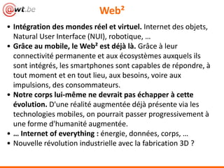 Web²
• Intégration des mondes réel et virtuel. Internet des objets,
  Natural User Interface (NUI), robotique, …
• Grâce au mobile, le Web² est déjà là. Grâce à leur
  connectivité permanente et aux écosystèmes auxquels ils
  sont intégrés, les smartphones sont capables de répondre, à
  tout moment et en tout lieu, aux besoins, voire aux
  impulsions, des consommateurs.
• Notre corps lui-même ne devrait pas échapper à cette
  évolution. D'une réalité augmentée déjà présente via les
  technologies mobiles, on pourrait passer progressivement à
  une forme d'humanité augmentée.
• … Internet of everything : énergie, données, corps, …
• Nouvelle révolution industrielle avec la fabrication 3D ?
 